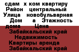 сдам 2х ком квартиру › Район ­ центральный › Улица ­ новобульварная  › Дом ­ 10а › Этажность дома ­ 5 › Цена ­ 16 000 - Забайкальский край Недвижимость » Квартиры аренда   . Забайкальский край